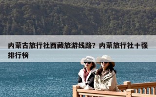 內(nèi)蒙古旅行社西藏旅游線路？內(nèi)蒙旅行社十強排行榜