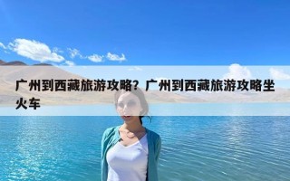 廣州到西藏旅游攻略？廣州到西藏旅游攻略坐火車