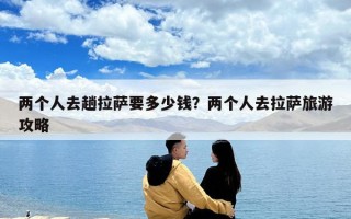 兩個(gè)人去趟拉薩要多少錢？?jī)蓚€(gè)人去拉薩旅游攻略