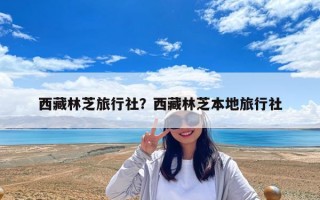 西藏林芝旅行社？西藏林芝本地旅行社