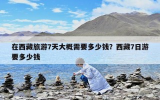 在西藏旅游7天大概需要多少錢？西藏7日游要多少錢