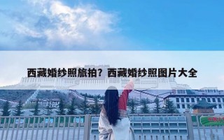 西藏婚紗照旅拍？西藏婚紗照?qǐng)D片大全