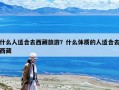 什么人適合去西藏旅游？什么體質的人適合去西藏