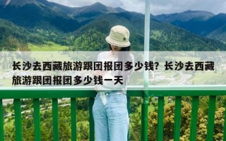 長沙去西藏旅游跟團報團多少錢？長沙去西藏旅游跟團報團多少錢一天