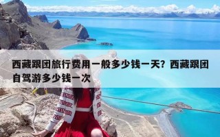 西藏跟團旅行費用一般多少錢一天？西藏跟團自駕游多少錢一次