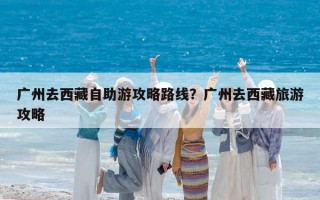 廣州去西藏自助游攻略路線？廣州去西藏旅游攻略