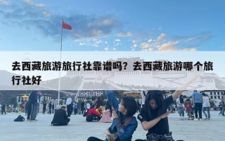 去西藏旅游旅行社靠譜嗎？去西藏旅游哪個旅行社好