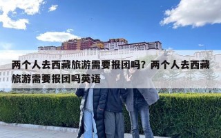 兩個人去西藏旅游需要報團嗎？兩個人去西藏旅游需要報團嗎英語