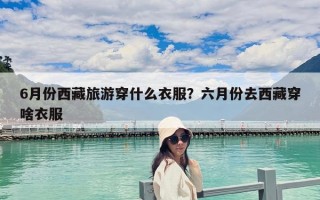 6月份西藏旅游穿什么衣服？六月份去西藏穿啥衣服