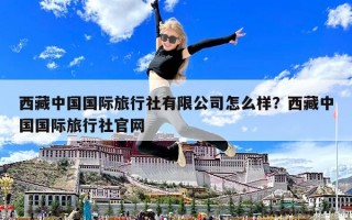 西藏中國國際旅行社有限公司怎么樣？西藏中國國際旅行社官網