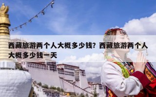 西藏旅游兩個人大概多少錢？西藏旅游兩個人大概多少錢一天