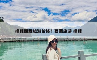 攜程西藏旅游價格？西藏旅游 攜程