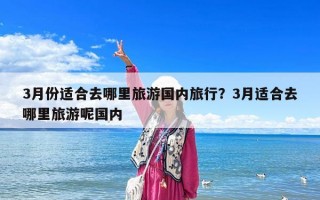 3月份適合去哪里旅游國內旅行？3月適合去哪里旅游呢國內