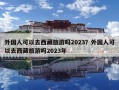 外國人可以去西藏旅游嗎2023？外國人可以去西藏旅游嗎2023年