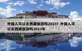 外國人可以去西藏旅游嗎2023？外國人可以去西藏旅游嗎2023年