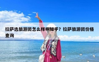 拉薩選旅游團怎么樣啊知乎？拉薩旅游團價格查詢