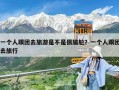 一個(gè)人跟團(tuán)去旅游是不是很尷尬？一個(gè)人跟團(tuán)去旅行