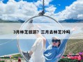 3月林芝旅游？三月去林芝冷嗎