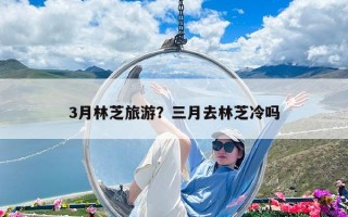 3月林芝旅游？三月去林芝冷嗎