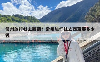 常州旅行社去西藏？常州旅行社去西藏要多少錢