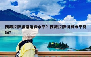 西藏拉薩旅游消費水平？西藏拉薩消費水平高嗎?