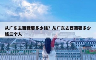 從廣東去西藏要多少錢？從廣東去西藏要多少錢三個人