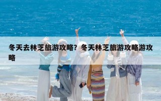 冬天去林芝旅游攻略？冬天林芝旅游攻略游攻略