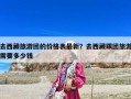 去西藏旅游團(tuán)的價格表最新？去西藏跟團(tuán)旅游需要多少錢