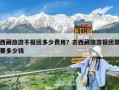 西藏旅游不報團多少費用？去西藏旅游報團需要多少錢