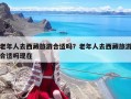 老年人去西藏旅游合適嗎？老年人去西藏旅游合適嗎現(xiàn)在