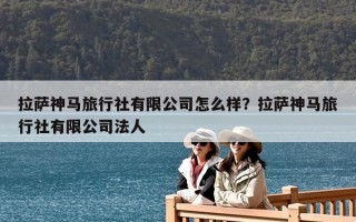 拉薩神馬旅行社有限公司怎么樣？拉薩神馬旅行社有限公司法人