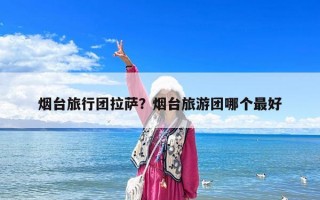 煙臺旅行團拉薩？煙臺旅游團哪個最好