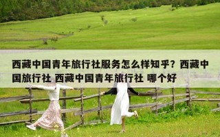 西藏中國青年旅行社服務怎么樣知乎？西藏中國旅行社 西藏中國青年旅行社 哪個好