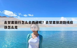 去甘肅旅行怎么去西藏呢？去甘肅旅游路線應該怎么走