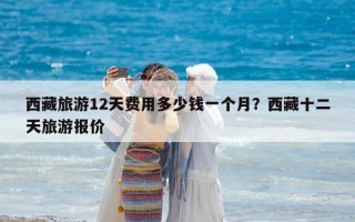 西藏旅游12天費用多少錢一個月？西藏十二天旅游報價