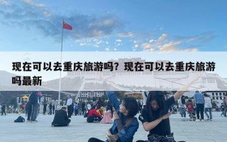 現在可以去重慶旅游嗎？現在可以去重慶旅游嗎最新