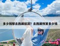 多少錢(qián)夠去西藏旅游？去西藏預(yù)算多少錢(qián)