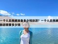 一個人去西藏準備多少錢旅游？一個人去西藏旅游需要多少錢