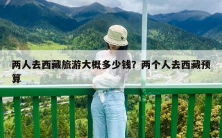 兩人去西藏旅游大概多少錢？兩個人去西藏預算