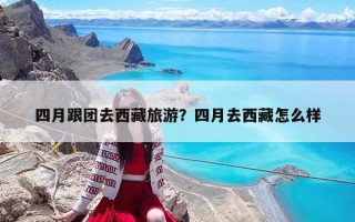 四月跟團去西藏旅游？四月去西藏怎么樣