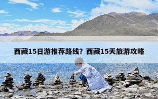 西藏15日游推薦路線？西藏15天旅游攻略