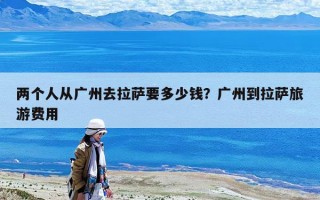 兩個人從廣州去拉薩要多少錢？廣州到拉薩旅游費用