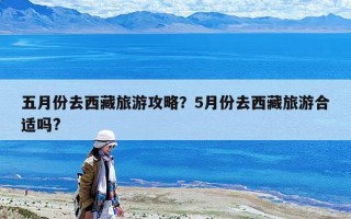 五月份去西藏旅游攻略？5月份去西藏旅游合適嗎?