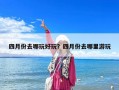 四月份去哪玩好玩？四月份去哪里游玩