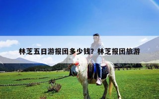 林芝五日游報團多少錢？林芝報團旅游