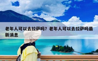 老年人可以去拉薩嗎？老年人可以去拉薩嗎最新消息