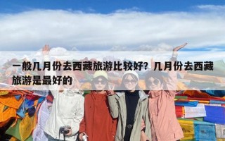 一般幾月份去西藏旅游比較好？幾月份去西藏旅游是最好的