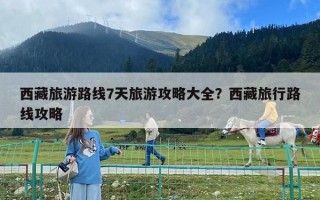 西藏旅游路線7天旅游攻略大全？西藏旅行路線攻略