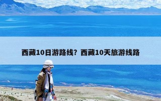 西藏10日游路線？西藏10天旅游線路