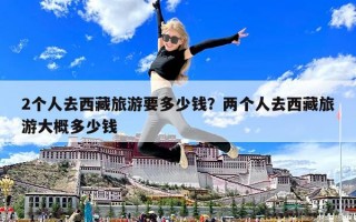 2個人去西藏旅游要多少錢？兩個人去西藏旅游大概多少錢